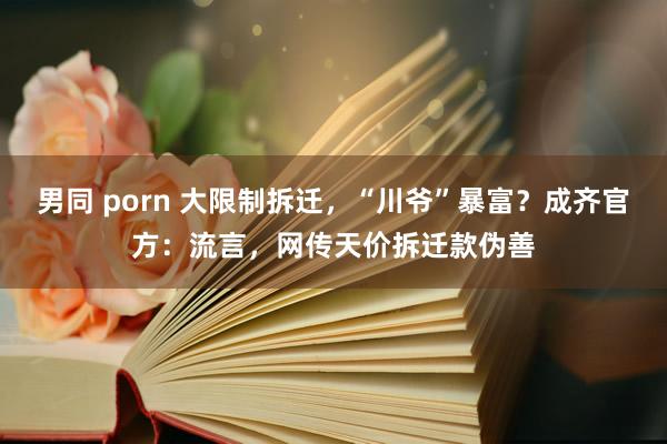 男同 porn 大限制拆迁，“川爷”暴富？成齐官方：流言，网传天价拆迁款伪善