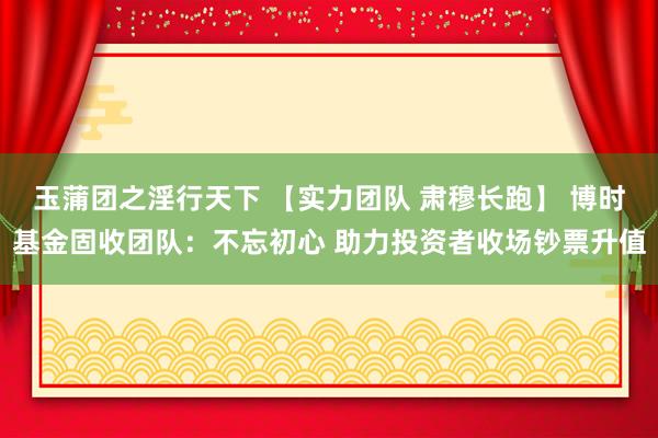 玉蒲团之淫行天下 【实力团队 肃穆长跑】 博时基金固收团队：不忘初心 助力投资者收场钞票升值