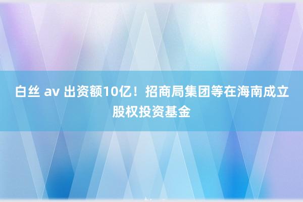 白丝 av 出资额10亿！招商局集团等在海南成立股权投资基金