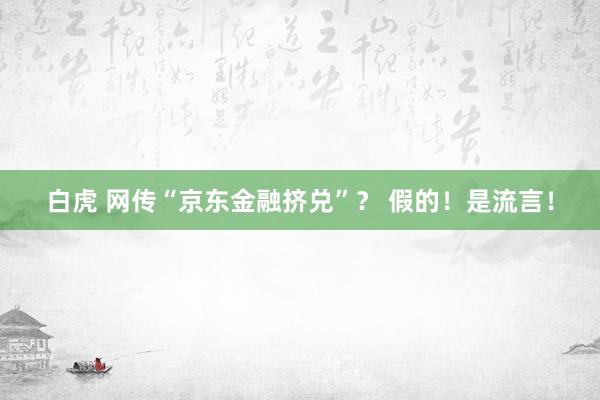 白虎 网传“京东金融挤兑”？ 假的！是流言！