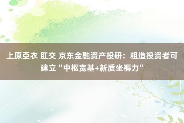 上原亞衣 肛交 京东金融资产投研：粗造投资者可建立“中枢宽基+新质坐褥力”