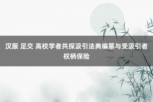 汉服 足交 高校学者共探汲引法典编纂与受汲引者权柄保险