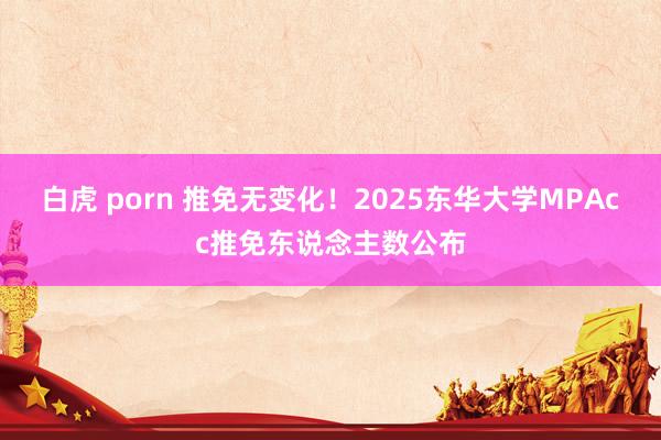 白虎 porn 推免无变化！2025东华大学MPAcc推免东说念主数公布