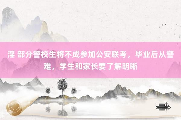 淫 部分警校生将不成参加公安联考，毕业后从警难，学生和家长要了解明晰