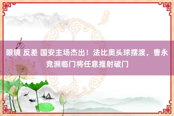 眼镜 反差 国安主场杰出！法比奥头球摆渡，曹永竞濒临门将任意推射破门