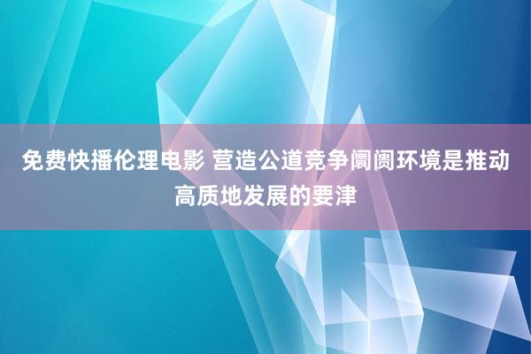 免费快播伦理电影 营造公道竞争阛阓环境是推动高质地发展的要津