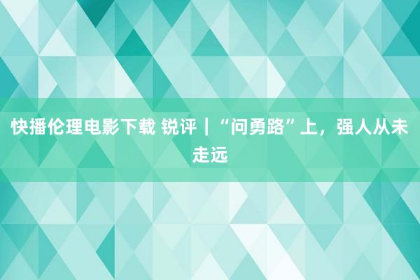 快播伦理电影下载 锐评｜“问勇路”上，强人从未走远