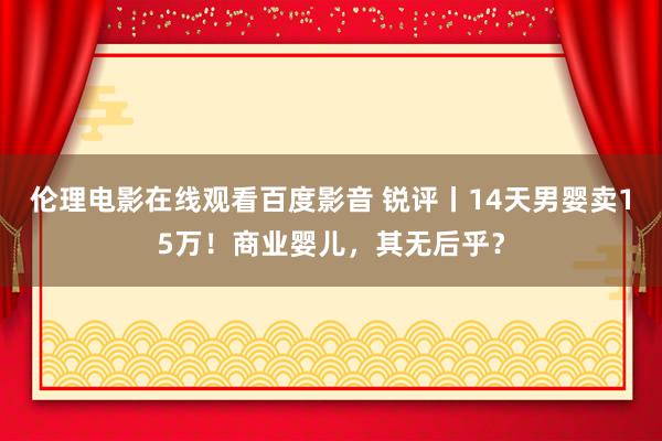 伦理电影在线观看百度影音 锐评丨14天男婴卖15万！商业婴儿，其无后乎？