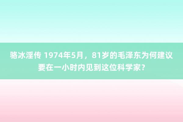 骆冰淫传 1974年5月，81岁的毛泽东为何建议要在一小时内见到这位科学家？