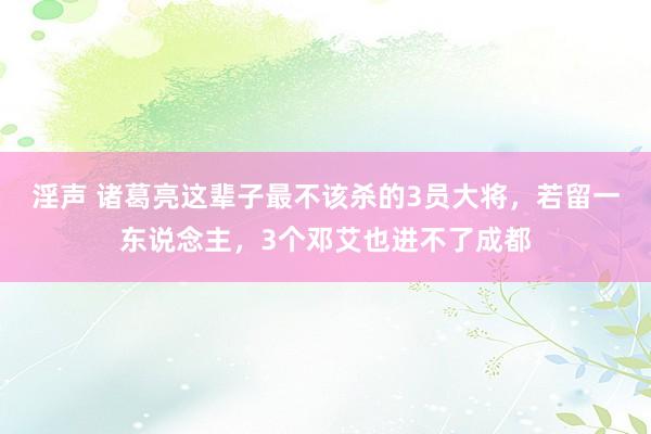 淫声 诸葛亮这辈子最不该杀的3员大将，若留一东说念主，3个邓艾也进不了成都