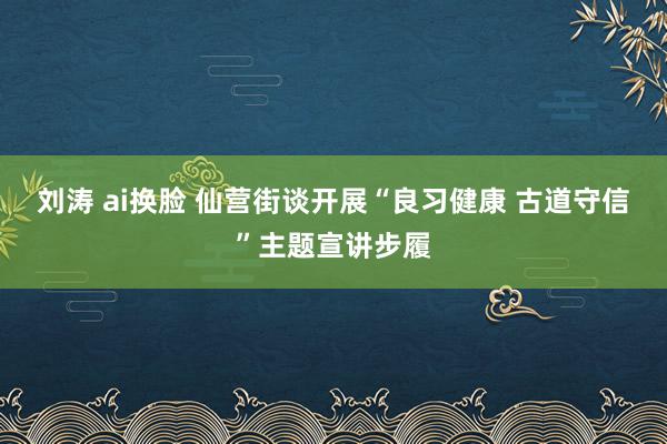 刘涛 ai换脸 仙营街谈开展“良习健康 古道守信”主题宣讲步履