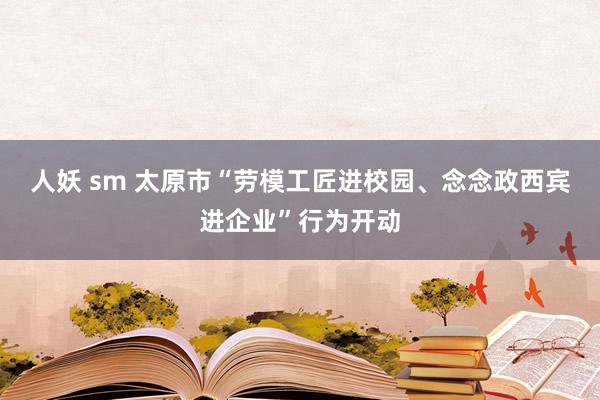 人妖 sm 太原市“劳模工匠进校园、念念政西宾进企业”行为开动