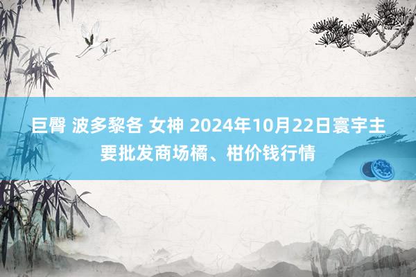 巨臀 波多黎各 女神 2024年10月22日寰宇主要批发商场橘、柑价钱行情