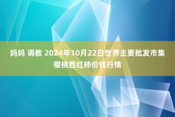 妈妈 调教 2024年10月22日世界主要批发市集樱桃西红柿价钱行情