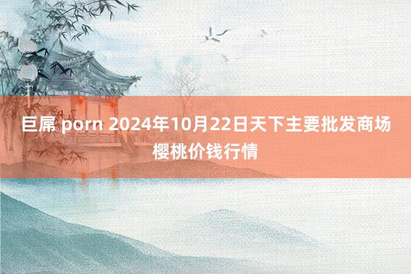 巨屌 porn 2024年10月22日天下主要批发商场樱桃价钱行情