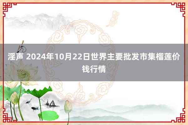 淫声 2024年10月22日世界主要批发市集榴莲价钱行情