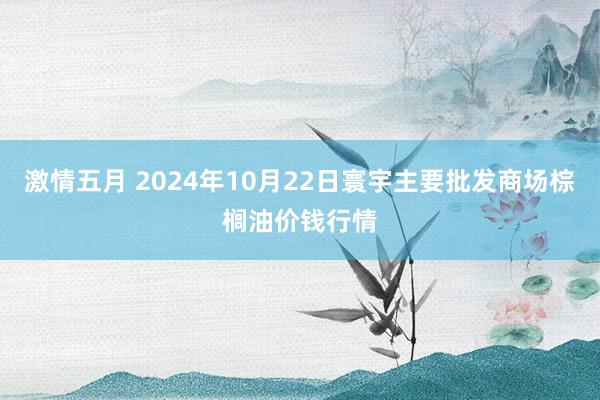 激情五月 2024年10月22日寰宇主要批发商场棕榈油价钱行情