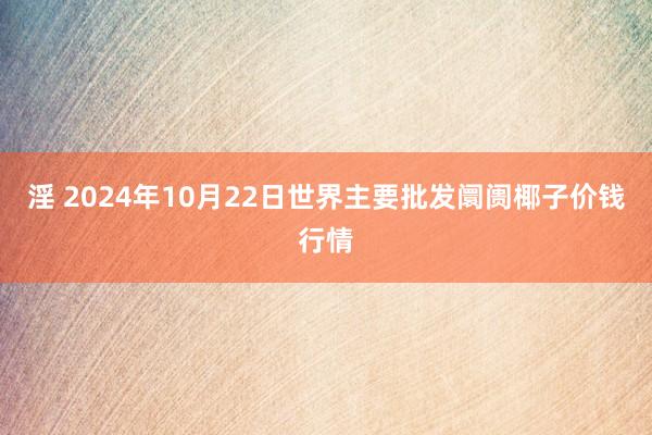 淫 2024年10月22日世界主要批发阛阓椰子价钱行情