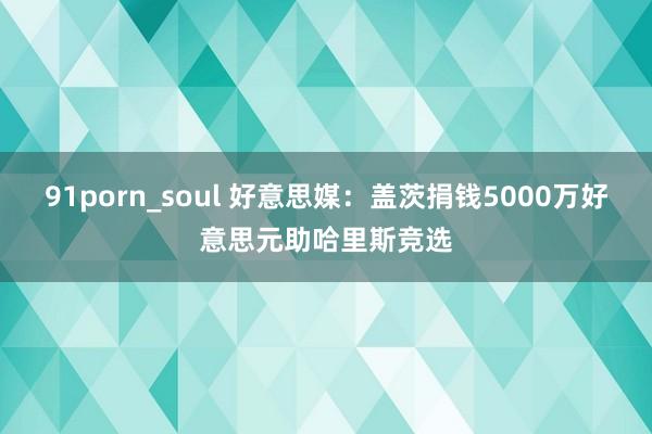 91porn_soul 好意思媒：盖茨捐钱5000万好意思元助哈里斯竞选