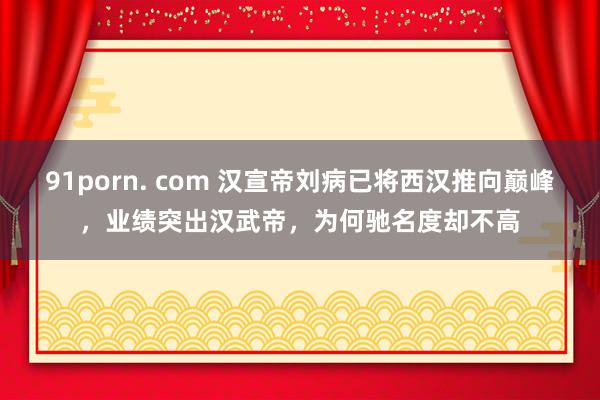 91porn. com 汉宣帝刘病已将西汉推向巅峰，业绩突出汉武帝，为何驰名度却不高