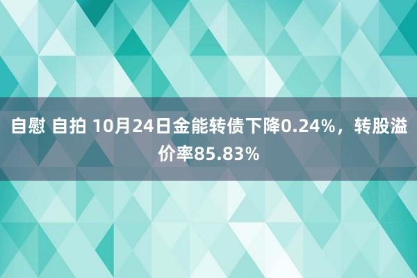 自慰 自拍 10月24日金能转债下降0.24%，转股溢价率85.83%