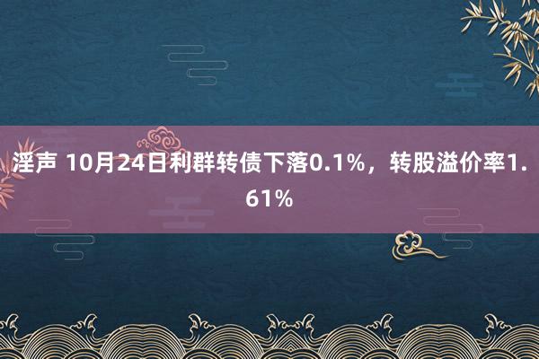 淫声 10月24日利群转债下落0.1%，转股溢价率1.61%