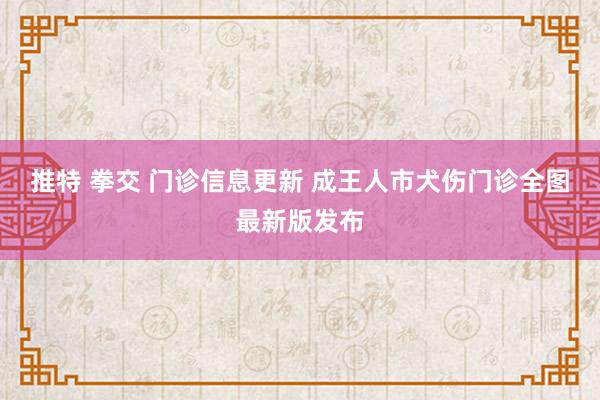 推特 拳交 门诊信息更新 成王人市犬伤门诊全图最新版发布