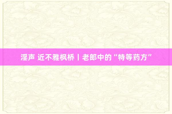 淫声 近不雅枫桥丨老郎中的“特等药方”