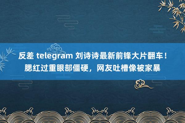 反差 telegram 刘诗诗最新前锋大片翻车！腮红过重眼部僵硬，网友吐槽像被家暴