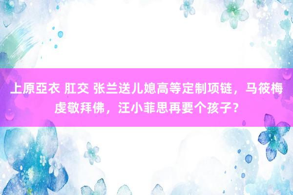 上原亞衣 肛交 张兰送儿媳高等定制项链，马筱梅虔敬拜佛，汪小菲思再要个孩子？