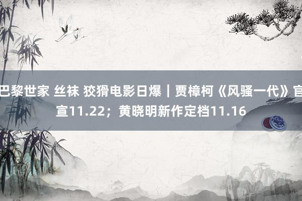 巴黎世家 丝袜 狡猾电影日爆｜贾樟柯《风骚一代》官宣11.22；黄晓明新作定档11.16