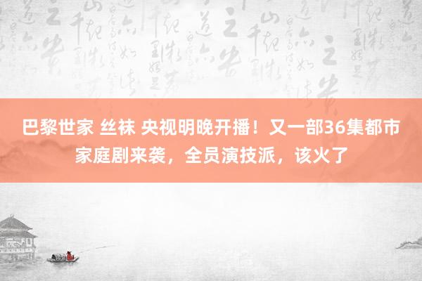 巴黎世家 丝袜 央视明晚开播！又一部36集都市家庭剧来袭，全员演技派，该火了