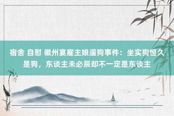 宿舍 自慰 徽州宴雇主娘遛狗事件：坐实狗恒久是狗，东谈主未必辰却不一定是东谈主