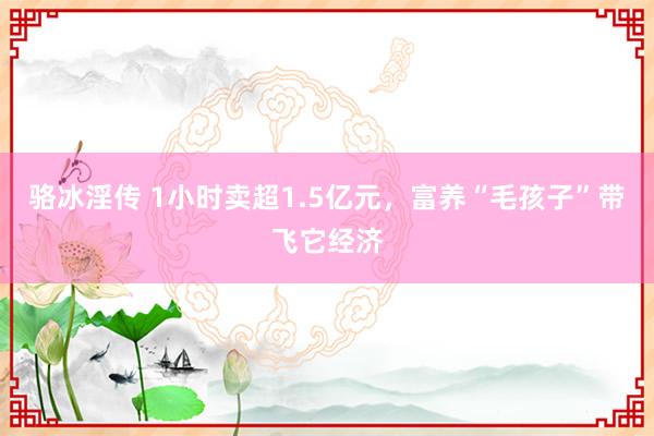 骆冰淫传 1小时卖超1.5亿元，富养“毛孩子”带飞它经济