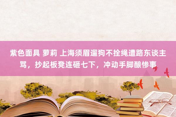 紫色面具 萝莉 上海须眉遛狗不拴绳遭路东谈主骂，抄起板凳连砸七下，冲动手脚酿惨事