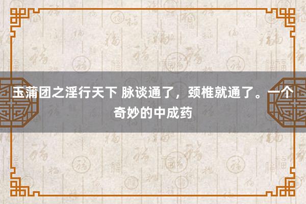 玉蒲团之淫行天下 脉谈通了，颈椎就通了。一个奇妙的中成药