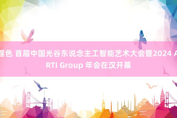 淫色 首届中国光谷东说念主工智能艺术大会暨2024 ARTI Group 年会在汉开幕