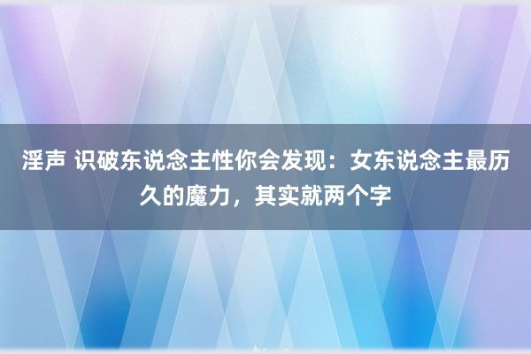 淫声 识破东说念主性你会发现：女东说念主最历久的魔力，其实就两个字