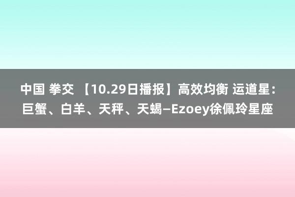 中国 拳交 【10.29日播报】高效均衡 运道星：巨蟹、白羊、天秤、天蝎—Ezoey徐佩玲星座