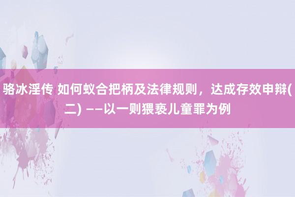 骆冰淫传 如何蚁合把柄及法律规则，达成存效申辩(二) ——以一则猥亵儿童罪为例