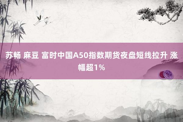 苏畅 麻豆 富时中国A50指数期货夜盘短线拉升 涨幅超1%