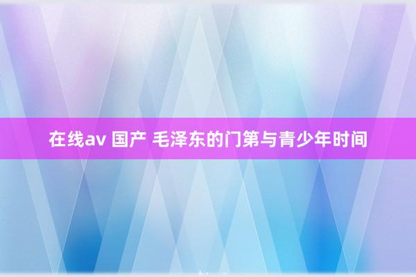 在线av 国产 毛泽东的门第与青少年时间