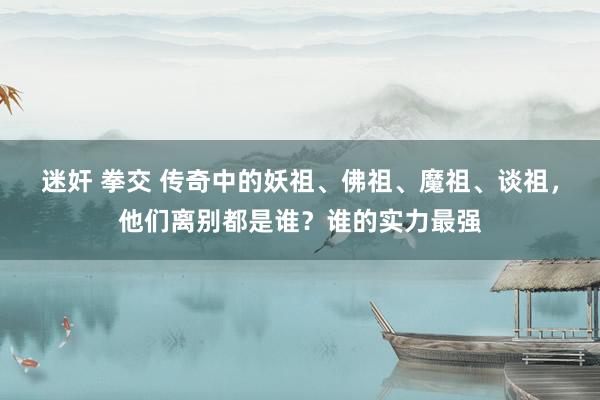 迷奸 拳交 传奇中的妖祖、佛祖、魔祖、谈祖，他们离别都是谁？谁的实力最强