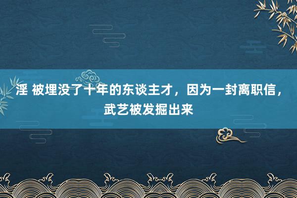 淫 被埋没了十年的东谈主才，因为一封离职信，武艺被发掘出来