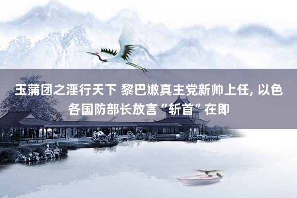 玉蒲团之淫行天下 黎巴嫩真主党新帅上任， 以色各国防部长放言“斩首”在即