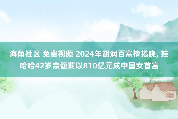 海角社区 免费视频 2024年胡润百富榜揭晓， 娃哈哈42岁宗馥莉以810亿元成中国女首富