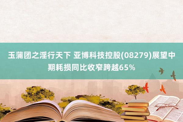 玉蒲团之淫行天下 亚博科技控股(08279)展望中期耗损同比收窄跨越65%