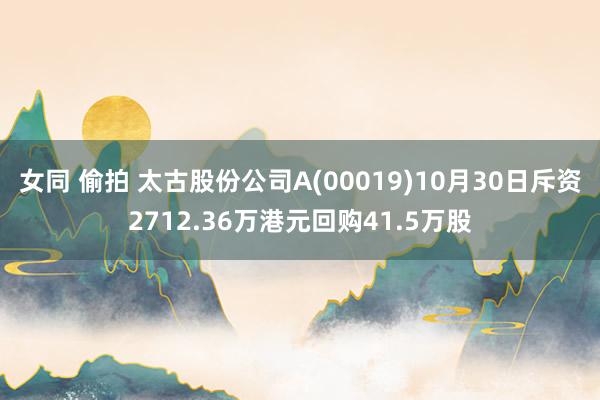 女同 偷拍 太古股份公司A(00019)10月30日斥资2712.36万港元回购41.5万股