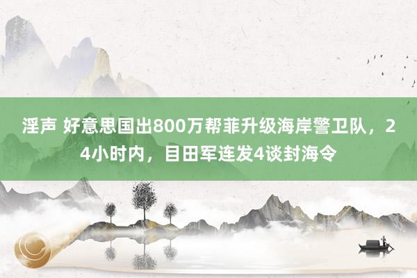 淫声 好意思国出800万帮菲升级海岸警卫队，24小时内，目田军连发4谈封海令