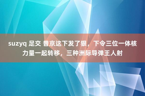 suzyq 足交 普京这下发了狠，下令三位一体核力量一起转移，三种洲际导弹王人射